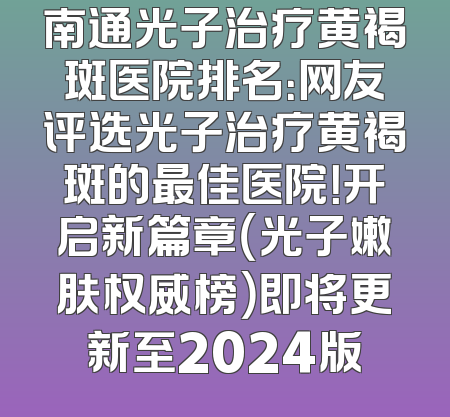 南通光子治疗黄褐斑医院排名：网友评选光子治疗黄褐斑的最佳医院！开启新篇章（光子嫩肤权威榜）即将更新至2024版