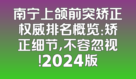 南宁上颌前突矫正权威排名概览：矫正细节，不容忽视！2024版