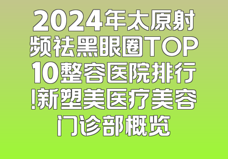2024年太原射频祛黑眼圈TOP10整容医院排行！新塑美医疗美容门诊部概览