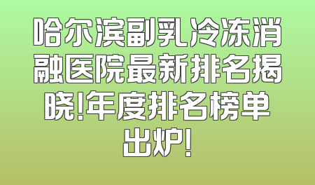 哈尔滨副乳冷冻消融医院最新排名揭晓！年度排名榜单出炉！