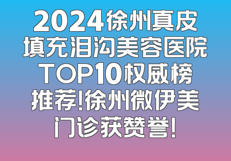 2024徐州真皮填充泪沟美容医院TOP10权威榜推荐！徐州微伊美门诊获赞誉！