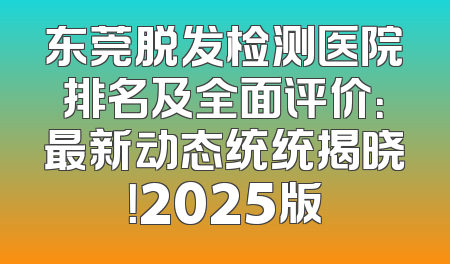 东莞脱发检测医院排名及全面评价：最新动态统统揭晓！2025版