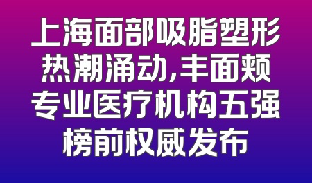 上海面部吸脂塑形热潮涌动，丰面颊专业医疗机构五强榜前权威发布