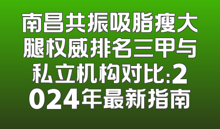南昌共振吸脂瘦大腿权威排名三甲与私立机构对比：2024年最新指南