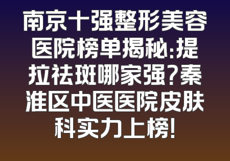 南京十强整形美容医院榜单揭秘：提拉祛斑哪家强？秦淮区中医医院皮肤科实力上榜！