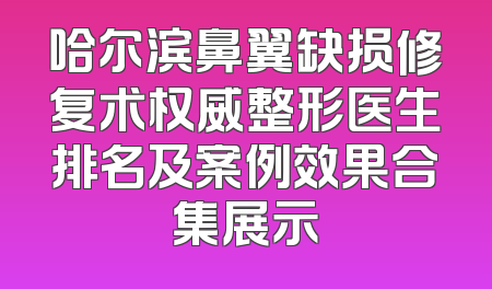 哈尔滨鼻翼缺损修复术权威整形医生排名及案例效果合集展示