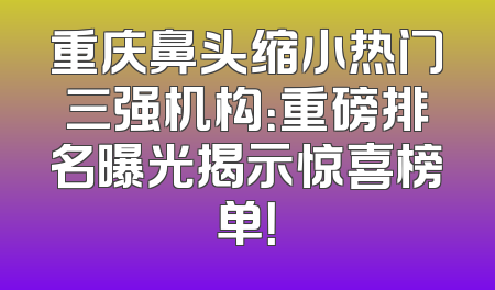 重庆鼻头缩小热门三强机构：重磅排名曝光揭示惊喜榜单！