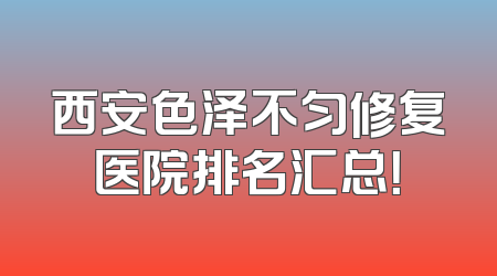 西安色泽不匀修复医院排名汇总！