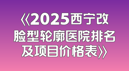 《2025西宁改脸型轮廓医院排名及项目价格表》