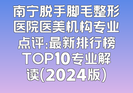南宁脱手脚毛整形医院医美机构专业点评：最新排行榜TOP10专业解读（2024版）