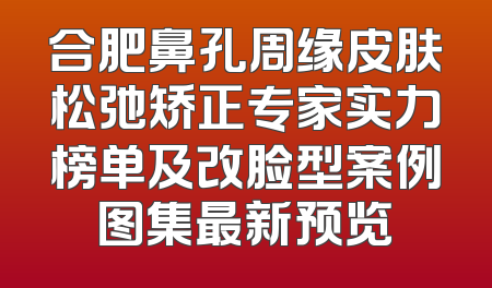 合肥鼻孔周缘皮肤松弛矫正专家实力榜单及改脸型案例图集最新预览