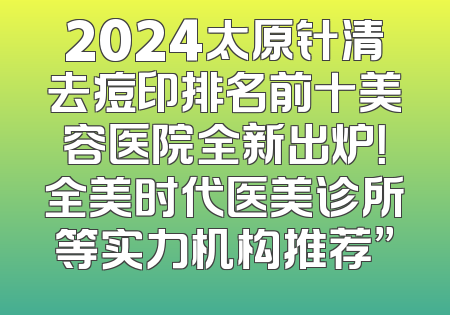 2024太原针清去痘印排名前十美容医院全新出炉！全美时代医美诊所等实力机构推荐”