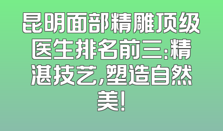 昆明面部精雕顶级医生排名前三：精湛技艺，塑造自然美！