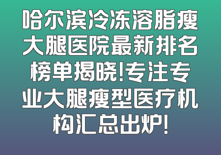 哈尔滨冷冻溶脂瘦大腿医院最新排名榜单揭晓！专注专业大腿瘦型医疗机构汇总出炉！