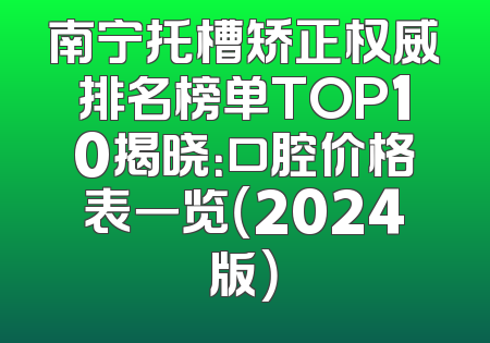 南宁托槽矫正权威排名榜单TOP10揭晓：口腔价格表一览（2024版）