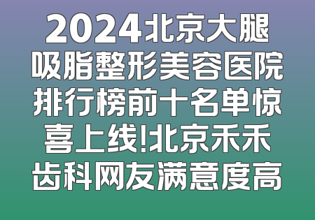 2024北京大腿吸脂整形美容医院排行榜前十名单惊喜上线！北京禾禾齿科网友满意度高