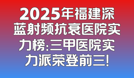 2025年福建深蓝射频抗衰医院实力榜：三甲医院实力派荣登前三！