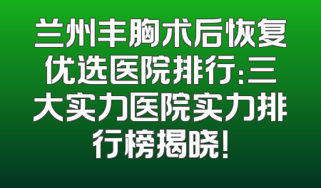 兰州丰胸术后恢复优选医院排行：三大实力医院实力排行榜揭晓！