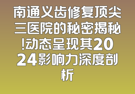 南通义齿修复顶尖三医院的秘密揭秘！动态呈现其2024影响力深度剖析