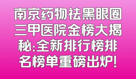 南京药物祛黑眼圈三甲医院金榜大揭秘：全新排行榜排名榜单重磅出炉！