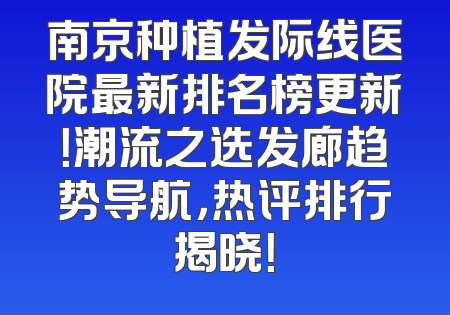 南京种植发际线医院最新排名榜更新！潮流之选发廊趋势导航，热评排行揭晓！