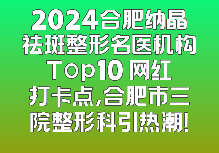 2024合肥纳晶祛斑整形名医机构Top10 网红打卡点，合肥市三院整形科引热潮！