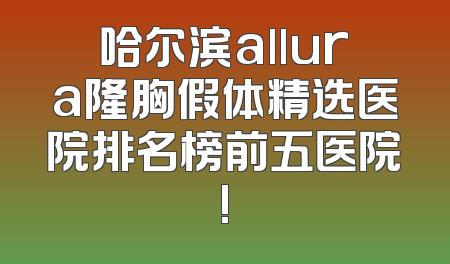 哈尔滨allura隆胸假体精选医院排名榜前五医院!