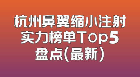 杭州鼻翼缩小注射实力榜单Top5盘点（最新）