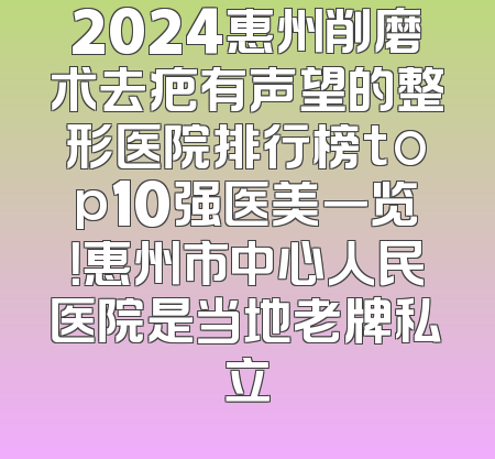 2024惠州削磨术去疤有声望的整形医院排行榜top10强医美一览！惠州市中心人民医院是当地老牌私立