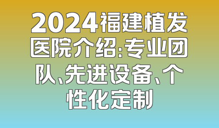 2024福建植发医院介绍：专业团队、先进设备、个性化定制