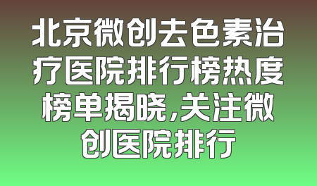 北京微创去色素治疗医院排行榜热度榜单揭晓，关注微创医院排行