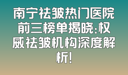 南宁祛皱热门医院前三榜单揭晓：权威祛皱机构深度解析！