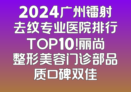 2024广州镭射去纹专业医院排行TOP10！丽尚整形美容门诊部品质口碑双佳