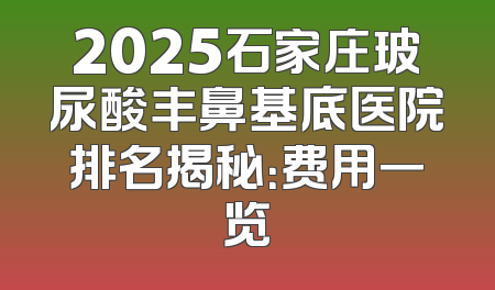 2025石家庄玻尿酸丰鼻基底医院排名揭秘：费用一览