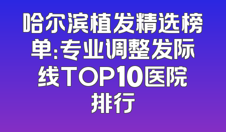 哈尔滨植发精选榜单：专业调整发际线TOP10医院排行