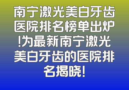 南宁激光美白牙齿医院排名榜单出炉！为最新南宁激光美白牙齿的医院排名揭晓！