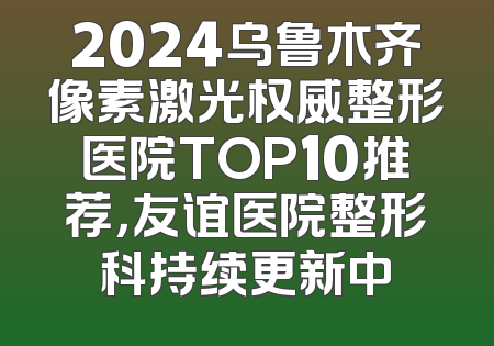 2024乌鲁木齐像素激光权威整形医院TOP10推荐，友谊医院整形科持续更新中