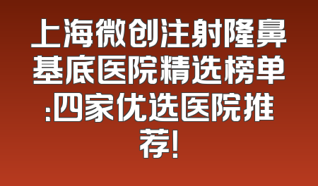 上海微创注射隆鼻基底医院精选榜单：四家优选医院推荐！