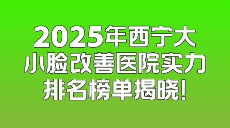 2025年西宁大小脸改善医院实力排名榜单揭晓！