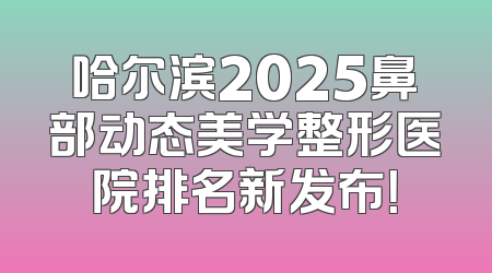 哈尔滨2025鼻部动态美学整形医院排名新发布！