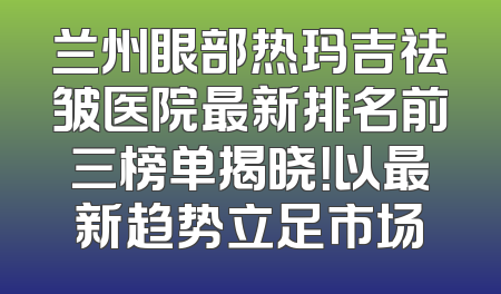 兰州眼部热玛吉祛皱医院最新排名前三榜单揭晓！以最新趋势立足市场
