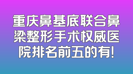 重庆鼻基底联合鼻梁整形手术权威医院排名前五的有！