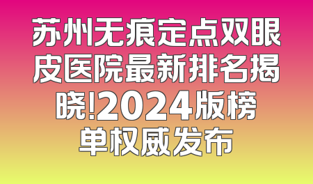 苏州无痕定点双眼皮医院最新排名揭晓！2024版榜单权威发布
