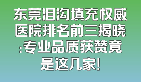 东莞泪沟填充权威医院排名前三揭晓：专业品质获赞竟是这几家！