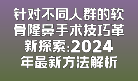 针对不同人群的软骨隆鼻手术技巧革新探索：2024年最新方法解析