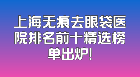 上海无痕去眼袋医院排名前十精选榜单出炉！