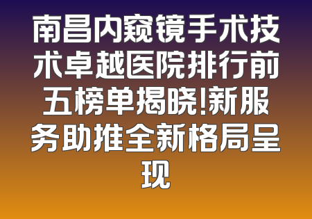 南昌内窥镜手术技术卓越医院排行前五榜单揭晓！新服务助推全新格局呈现
