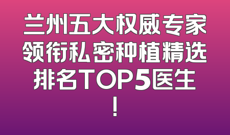 兰州五大权威专家领衔私密种植精选排名TOP5医生!
