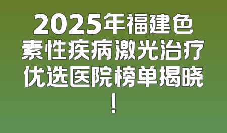 2025年福建色素性疾病激光治疗优选医院榜单揭晓！