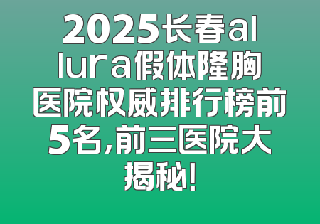 2025长春allura假体隆胸医院权威排行榜前5名，前三医院大揭秘！